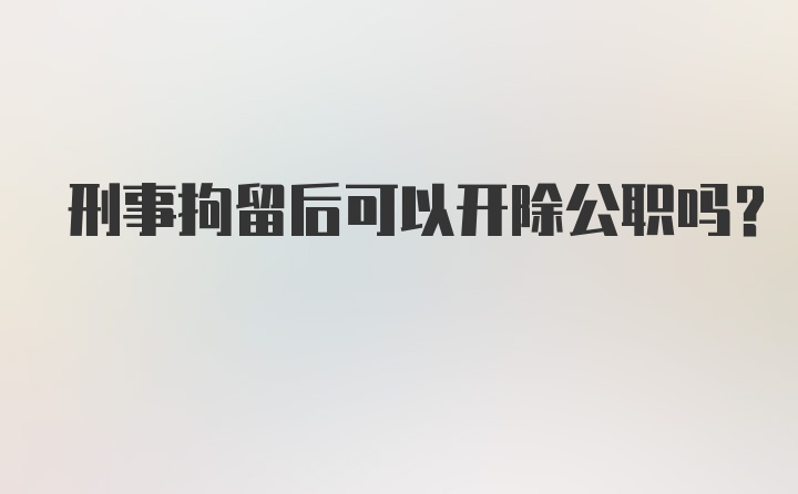 刑事拘留后可以开除公职吗？