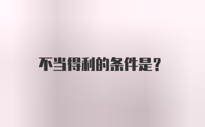 不当得利的条件是？