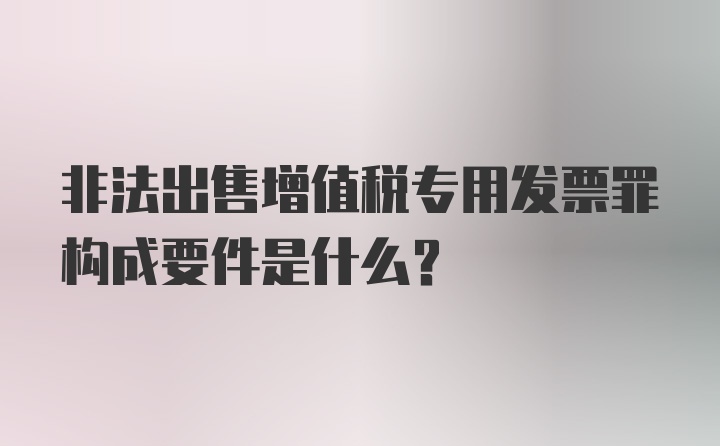 非法出售增值税专用发票罪构成要件是什么？