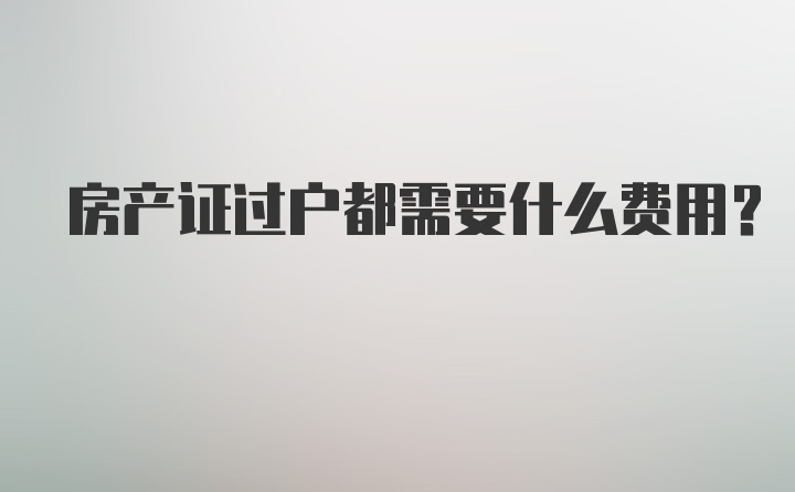 房产证过户都需要什么费用？