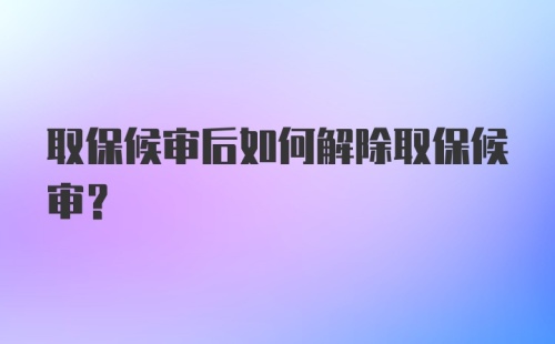 取保候审后如何解除取保候审?