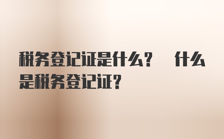 税务登记证是什么? 什么是税务登记证?