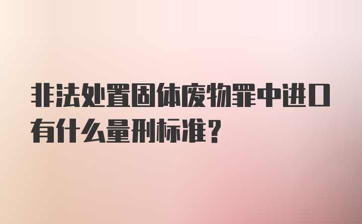 非法处置固体废物罪中进口有什么量刑标准?