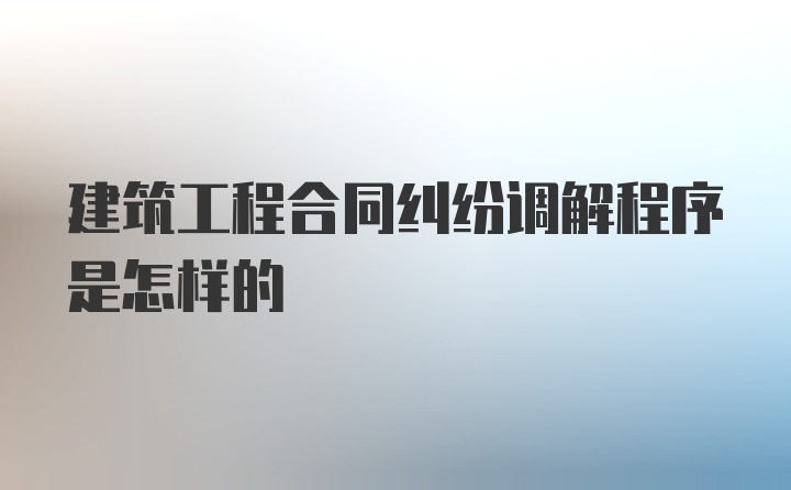 建筑工程合同纠纷调解程序是怎样的