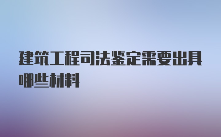 建筑工程司法鉴定需要出具哪些材料