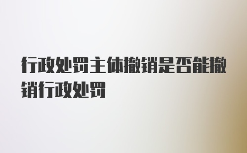 行政处罚主体撤销是否能撤销行政处罚