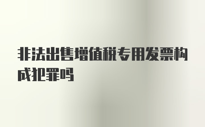 非法出售增值税专用发票构成犯罪吗