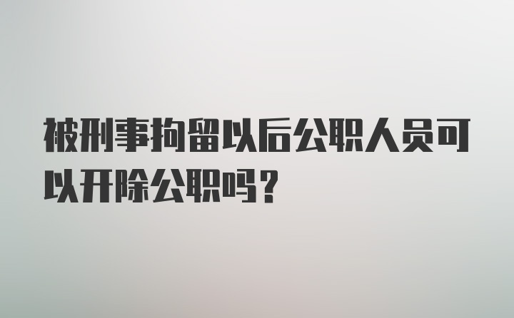 被刑事拘留以后公职人员可以开除公职吗？