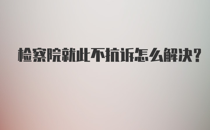 检察院就此不抗诉怎么解决？