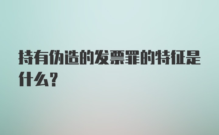 持有伪造的发票罪的特征是什么?