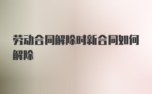 劳动合同解除时新合同如何解除