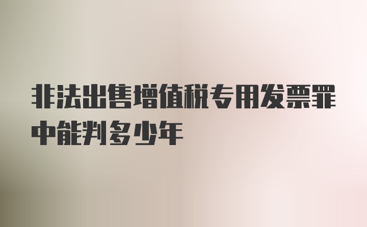 非法出售增值税专用发票罪中能判多少年