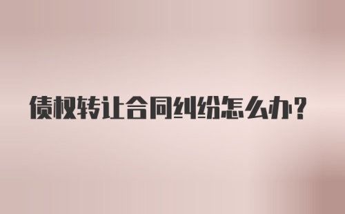 债权转让合同纠纷怎么办？