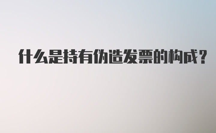 什么是持有伪造发票的构成?