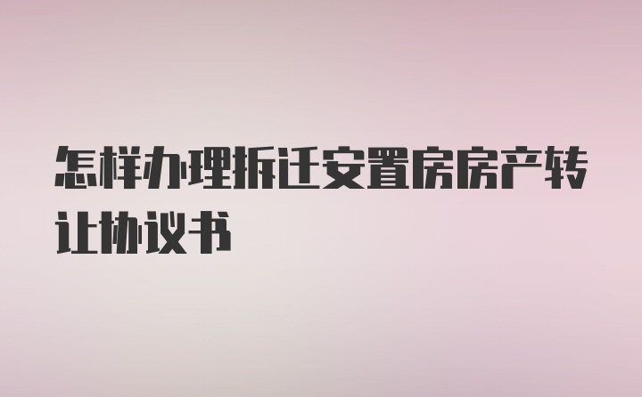 怎样办理拆迁安置房房产转让协议书