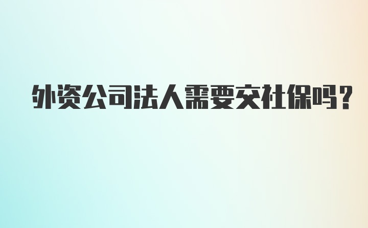 外资公司法人需要交社保吗？