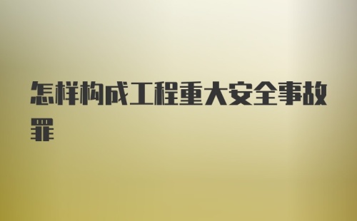 怎样构成工程重大安全事故罪