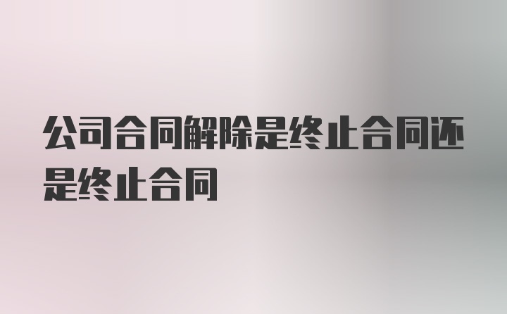 公司合同解除是终止合同还是终止合同