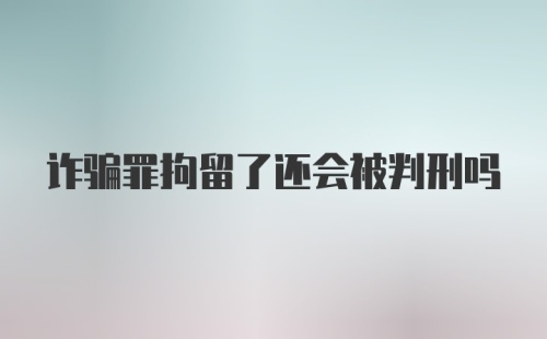 诈骗罪拘留了还会被判刑吗