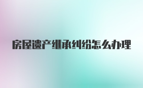 房屋遗产继承纠纷怎么办理