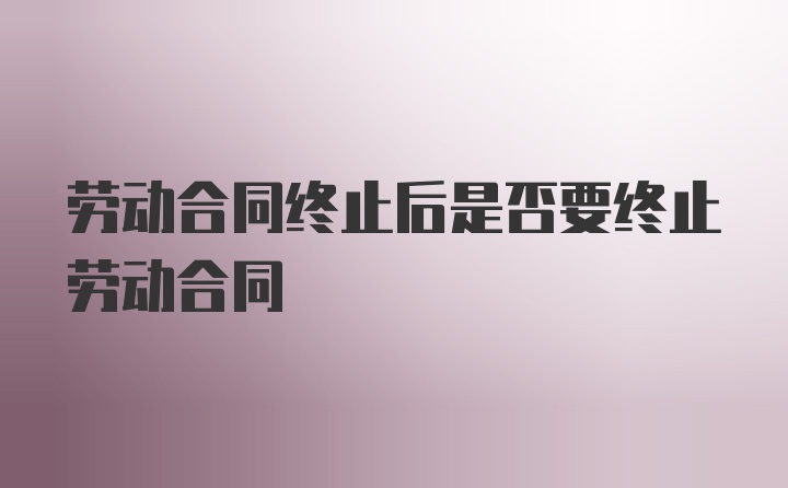 劳动合同终止后是否要终止劳动合同