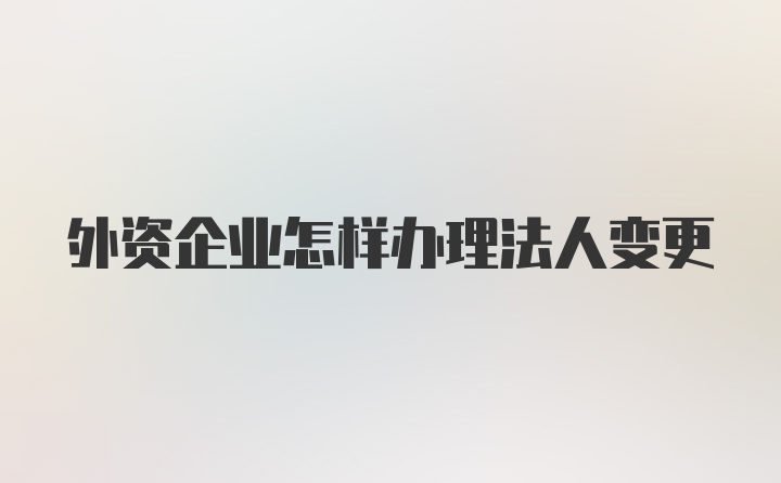 外资企业怎样办理法人变更