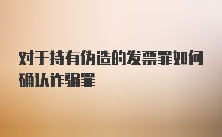 对于持有伪造的发票罪如何确认诈骗罪