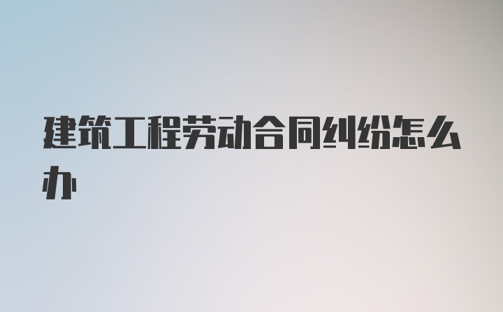 建筑工程劳动合同纠纷怎么办