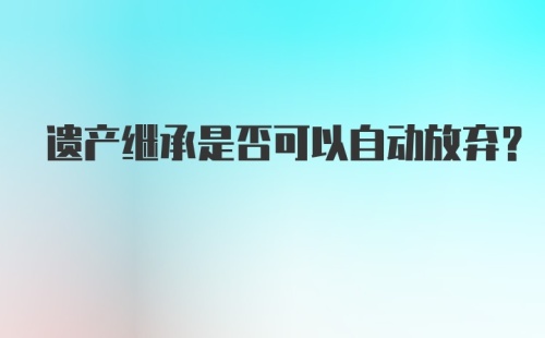 遗产继承是否可以自动放弃?