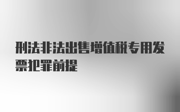 刑法非法出售增值税专用发票犯罪前提