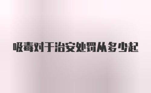 吸毒对于治安处罚从多少起