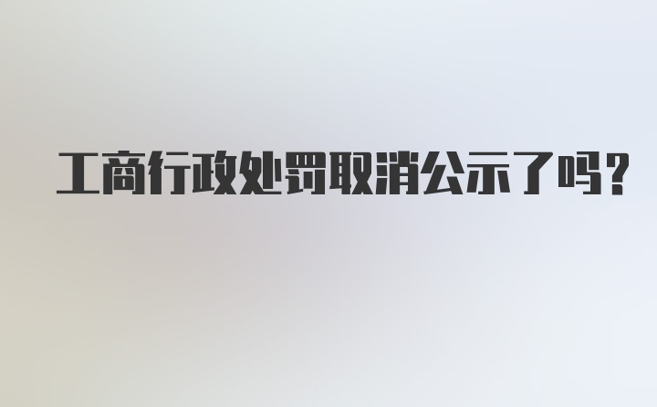 工商行政处罚取消公示了吗？