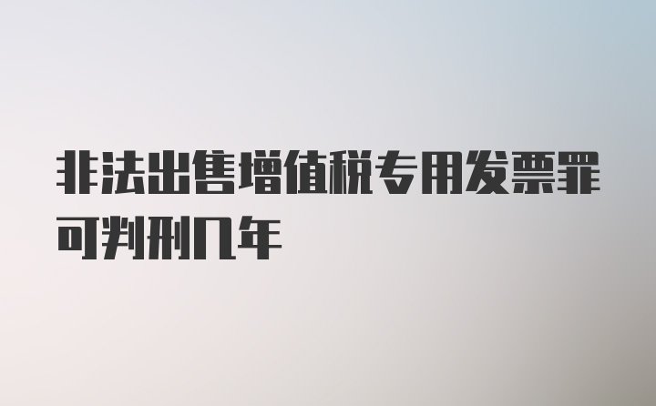 非法出售增值税专用发票罪可判刑几年