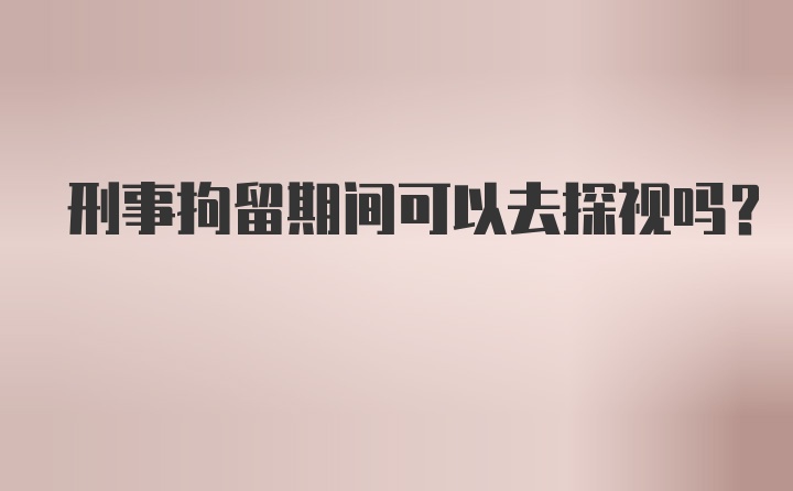 刑事拘留期间可以去探视吗?