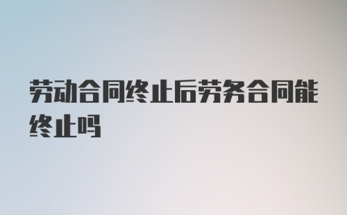 劳动合同终止后劳务合同能终止吗