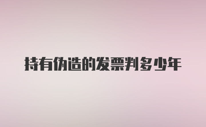 持有伪造的发票判多少年