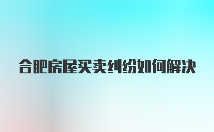 合肥房屋买卖纠纷如何解决