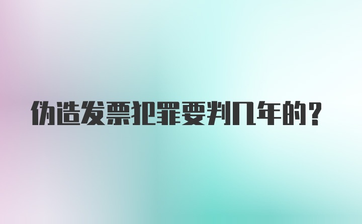 伪造发票犯罪要判几年的？