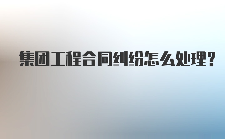 集团工程合同纠纷怎么处理？