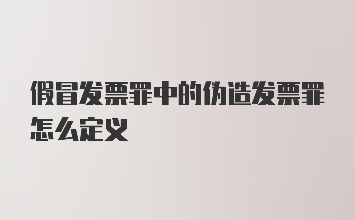 假冒发票罪中的伪造发票罪怎么定义