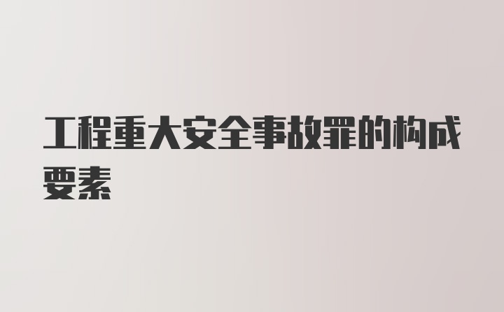 工程重大安全事故罪的构成要素