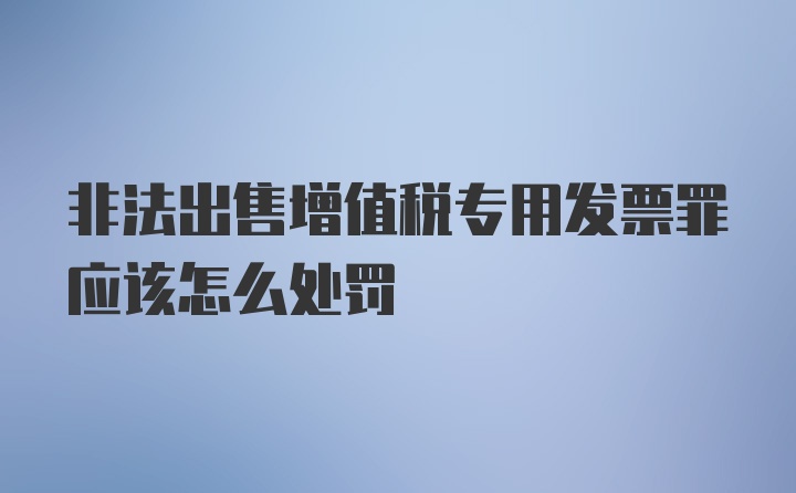 非法出售增值税专用发票罪应该怎么处罚