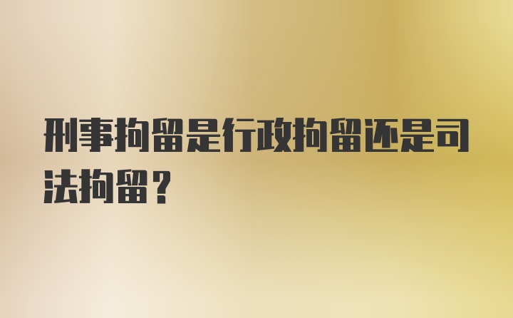 刑事拘留是行政拘留还是司法拘留？