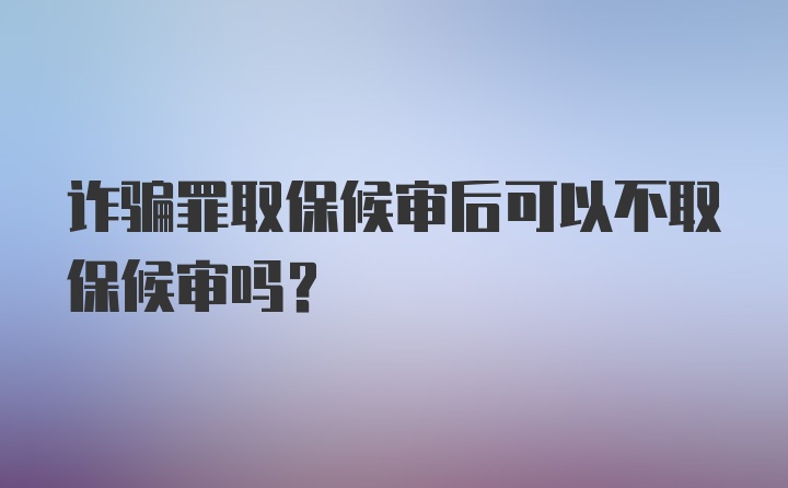 诈骗罪取保候审后可以不取保候审吗?