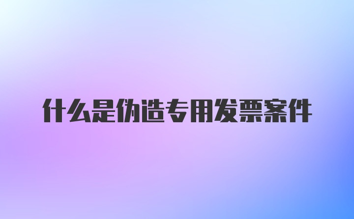 什么是伪造专用发票案件