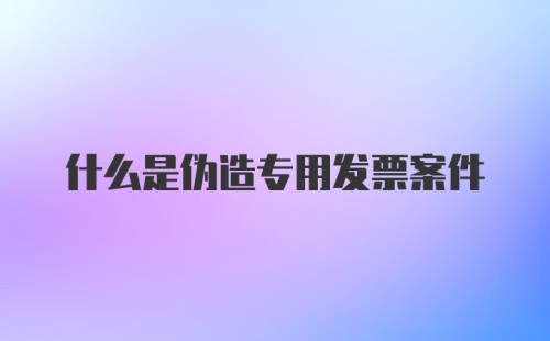 什么是伪造专用发票案件