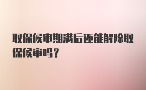 取保候审期满后还能解除取保候审吗？