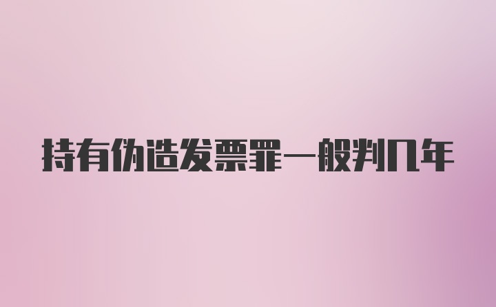 持有伪造发票罪一般判几年