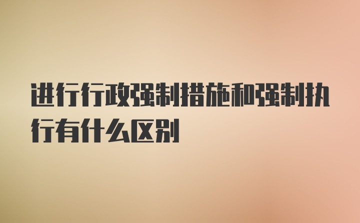 进行行政强制措施和强制执行有什么区别