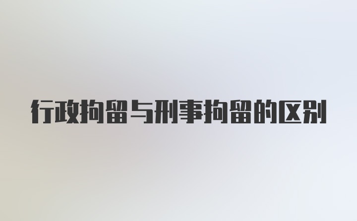 行政拘留与刑事拘留的区别